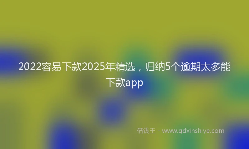 2022容易下款2025年精选,归纳5个逾期太多能下款app