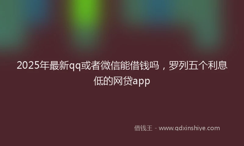 2025年最新qq或者微信能借钱吗，罗列五个利息低的网贷app