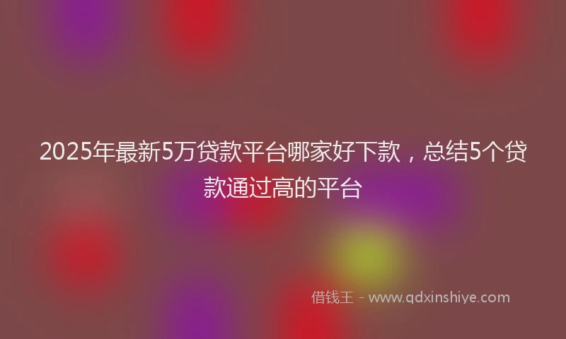 2025年最新5万贷款平台哪家好下款，总结5个贷款通过高的平台