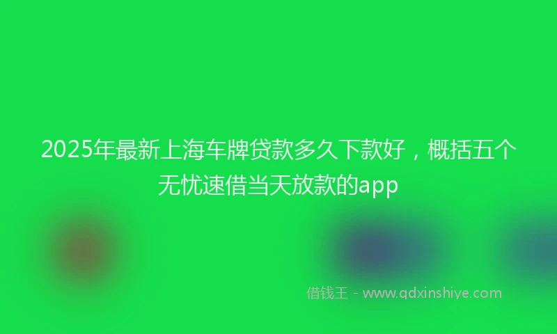2025年最新上海车牌贷款多久下款好，概括五个无忧速借当天放款的app