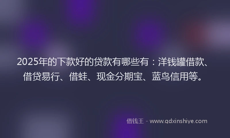 2025年的下款好的贷款有哪些有：洋钱罐借款、借贷易行、借蛙、现金分期宝、蓝鸟信用等。
