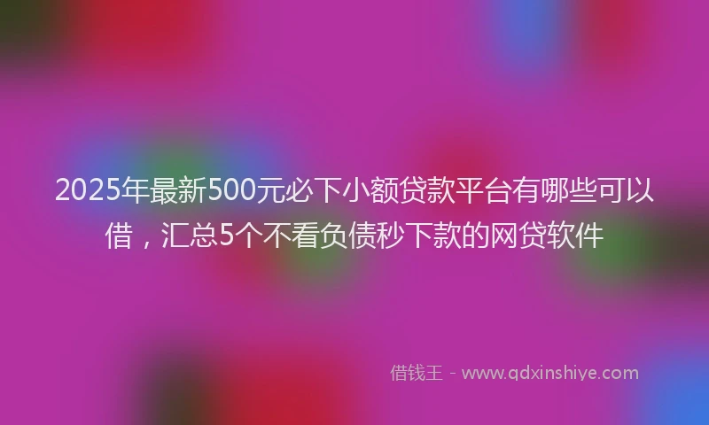 2025年最新500元必下小额贷款平台有哪些可以借，汇总5个不看负债秒下款的网贷软件