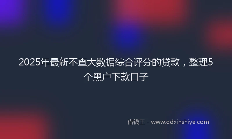 2025年最新不查大数据综合评分的贷款，整理5个黑户下款口子
