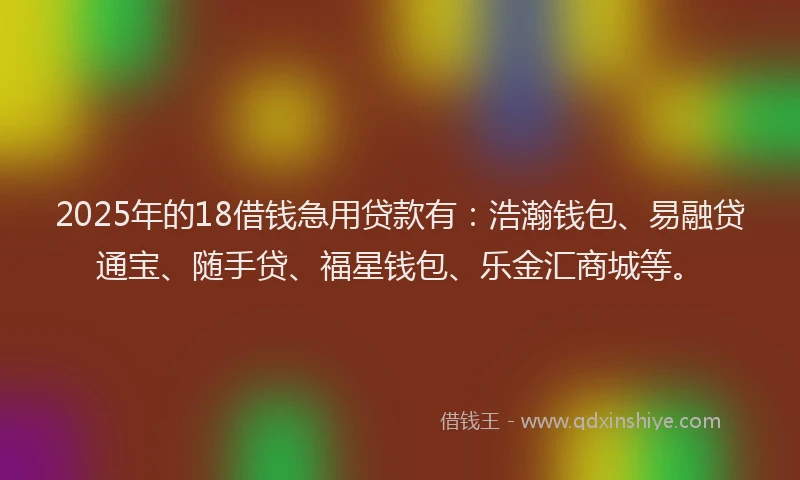 2025年的18借钱急用贷款有：浩瀚钱包、易融贷通宝、随手贷、福星钱包、乐金汇商城等。
