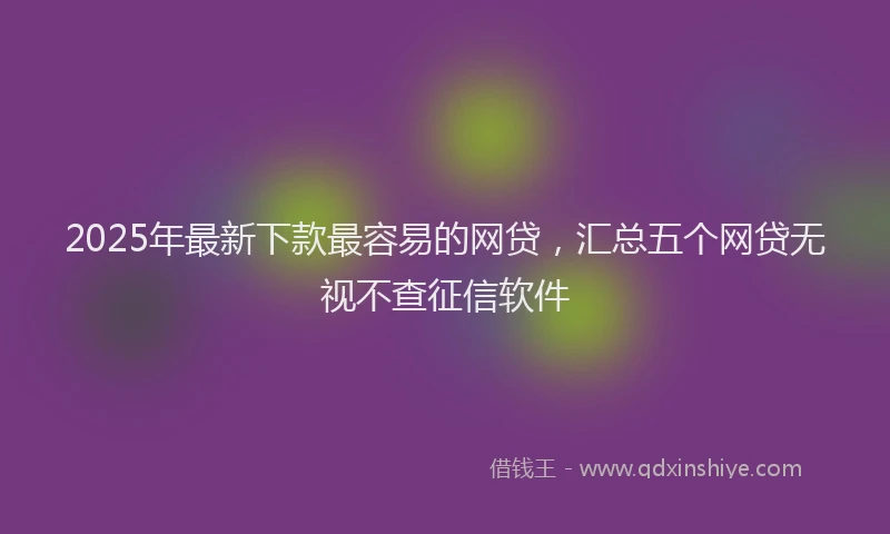 2025年最新下款最容易的网贷，汇总五个网贷无视不查征信软件