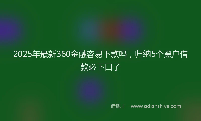 2025年最新360金融容易下款吗，归纳5个黑户借款必下口子