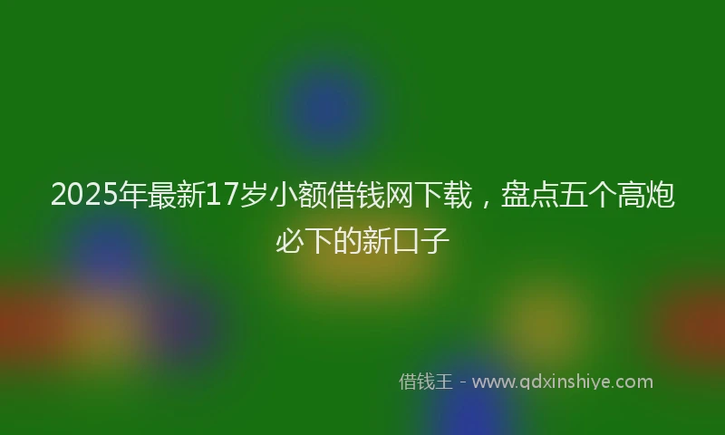 2025年最新17岁小额借钱网下载，盘点五个高炮必下的新口子