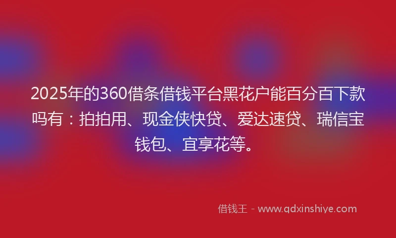 2025年的360借条借钱平台黑花户能百分百下款吗有：拍拍用、现金侠快贷、爱达速贷、瑞信宝钱包、宜享花等。