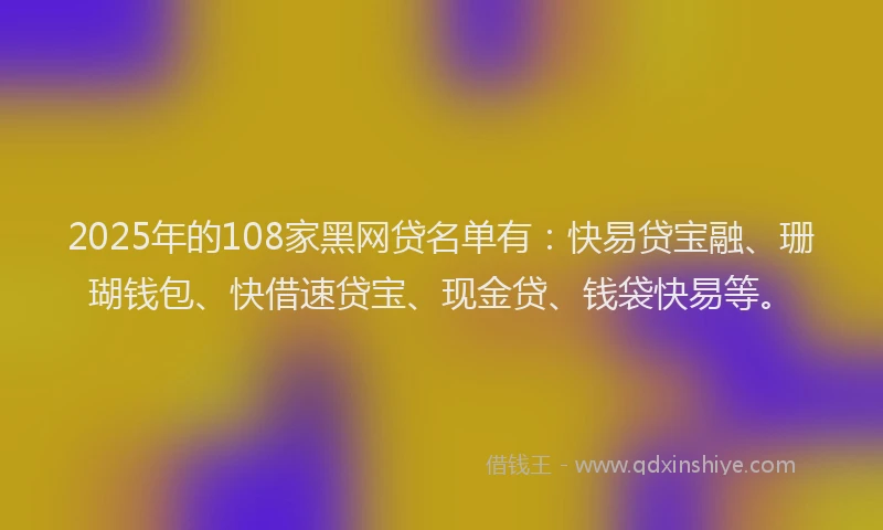 2025年的108家黑网贷名单有：快易贷宝融、珊瑚钱包、快借速贷宝、现金贷、钱袋快易等。