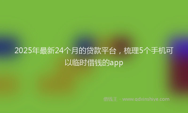 2025年最新24个月的贷款平台，梳理5个手机可以临时借钱的app