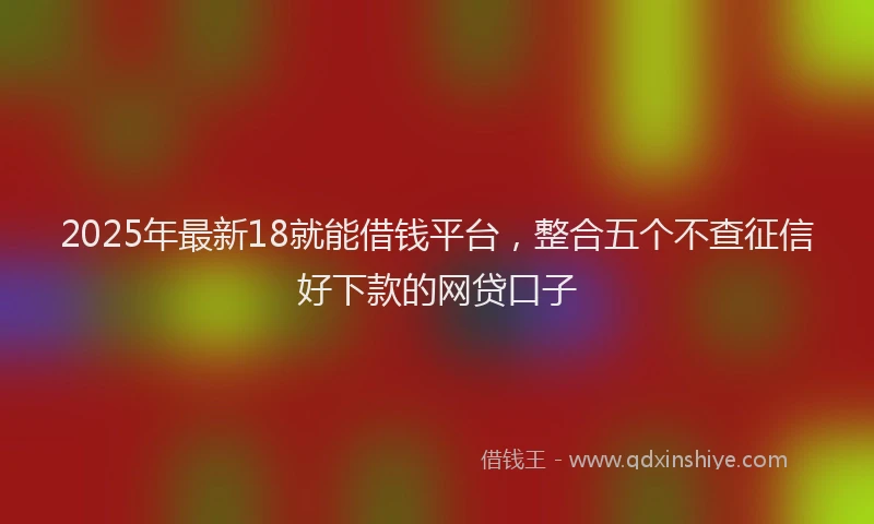 2025年最新18就能借钱平台，整合五个不查征信好下款的网贷口子
