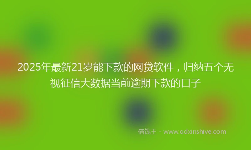2025年最新21岁能下款的网贷软件，归纳五个无视征信大数据当前逾期下款的口子