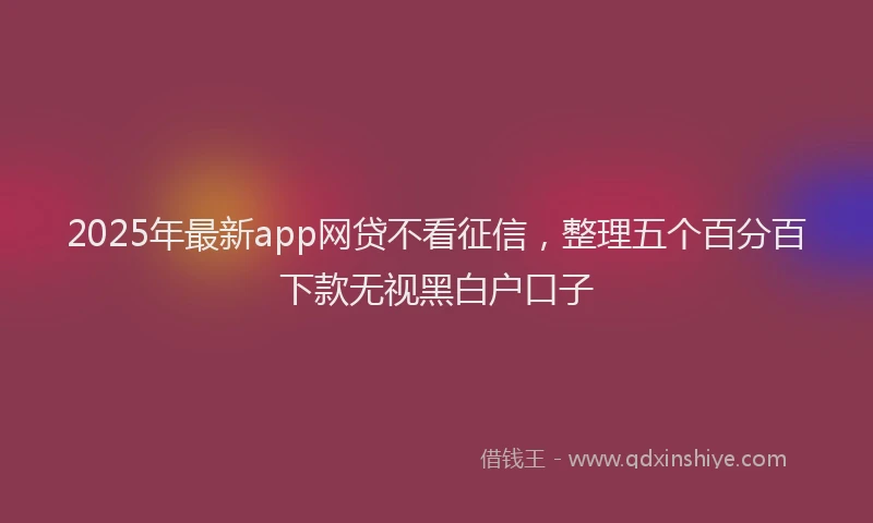 2025年最新app网贷不看征信，整理五个百分百下款无视黑白户口子