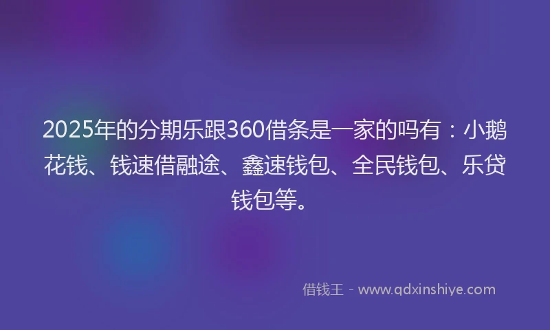 2025年的分期乐跟360借条是一家的吗有：小鹅花钱、钱速借融途、鑫速钱包、全民钱包、乐贷钱包等。