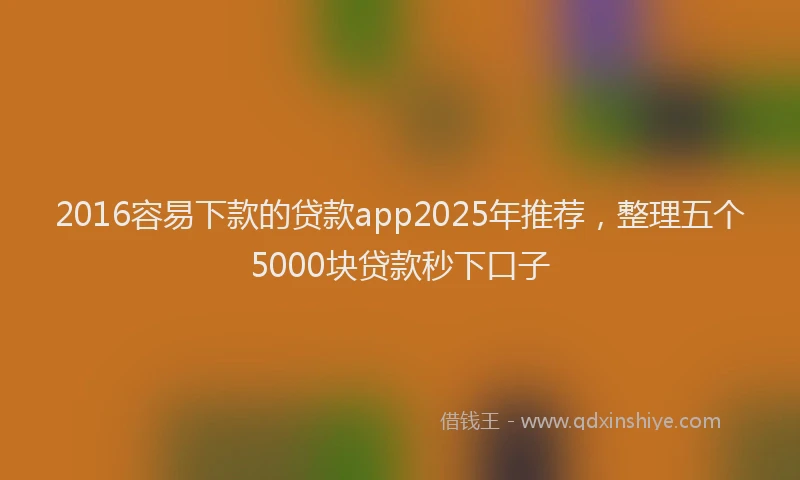 2016容易下款的贷款app2025年推荐，整理五个5000块贷款秒下口子