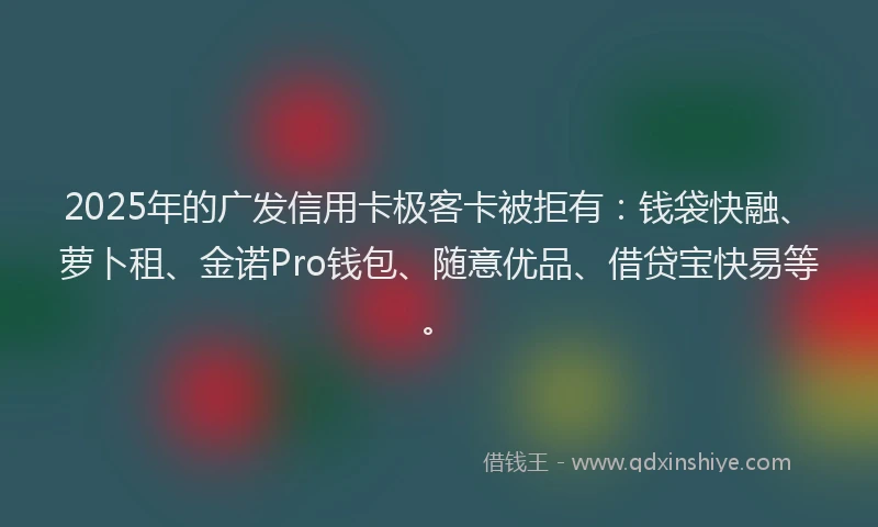 2025年的广发信用卡极客卡被拒有：钱袋快融、萝卜租、金诺Pro钱包、随意优品、借贷宝快易等。