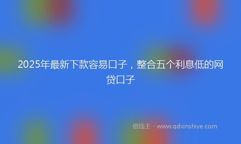 2025年最新下款容易口子，整合五个利息低的网贷口子