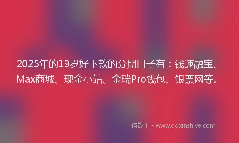 2025年的19岁好下款的分期口子有：钱速融宝、Max商城、现金小站、金瑞Pro钱包、银票网等。