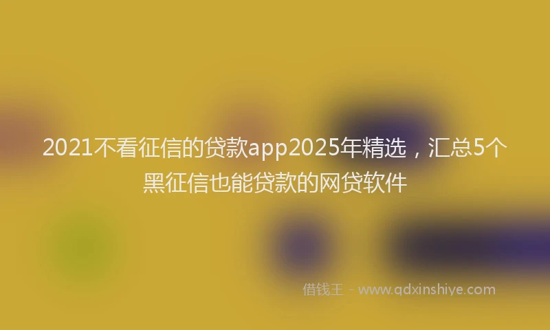 2021不看征信的贷款app2025年精选,汇总5个黑征信也能贷款的网贷软件