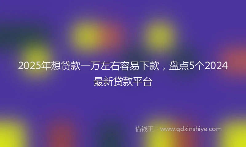 2025年想贷款一万左右容易下款，盘点5个2024最新贷款平台