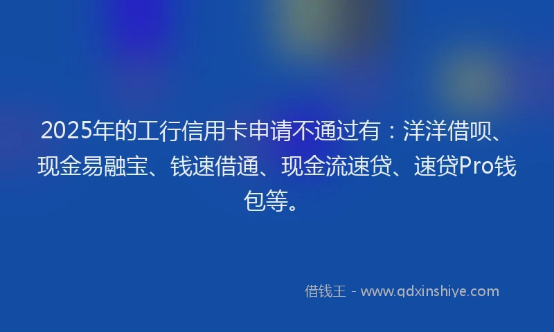 2025年的工行信用卡申请不通过有：洋洋借呗、现金易融宝、钱速借通、现金流速贷、速贷Pro钱包等。