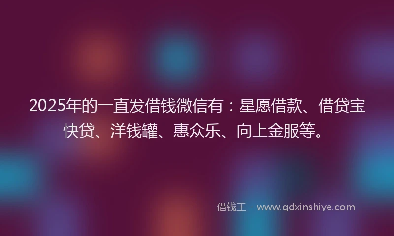 2025年的一直发借钱微信有：星愿借款、借贷宝快贷、洋钱罐、惠众乐、向上金服等。