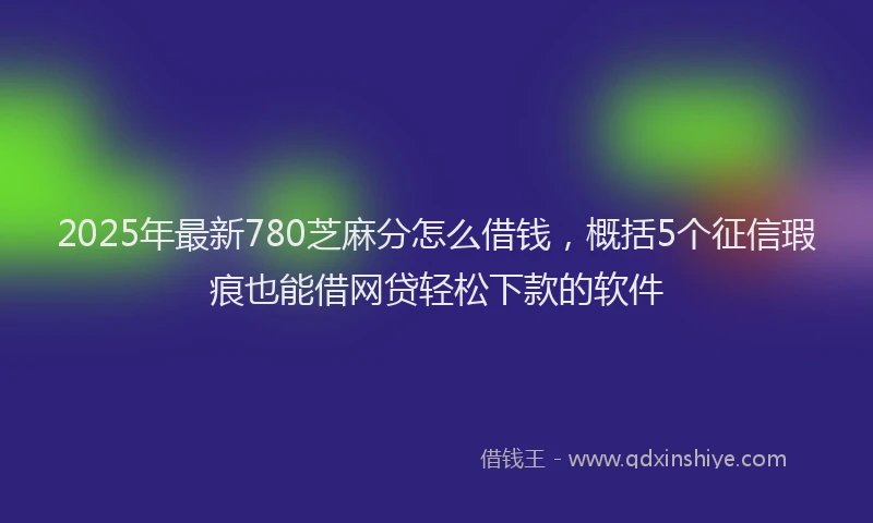 2025年最新780芝麻分怎么借钱，概括5个征信瑕疵也能借网贷轻松下款的软件