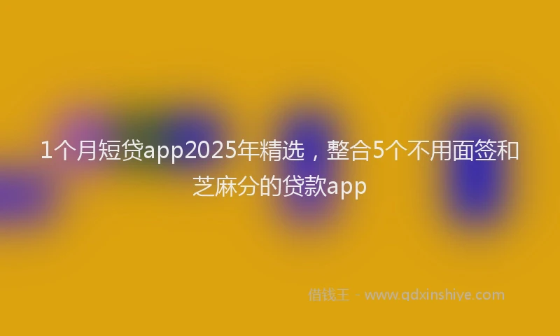 1个月短贷app2025年精选，整合5个不用面签和芝麻分的贷款app