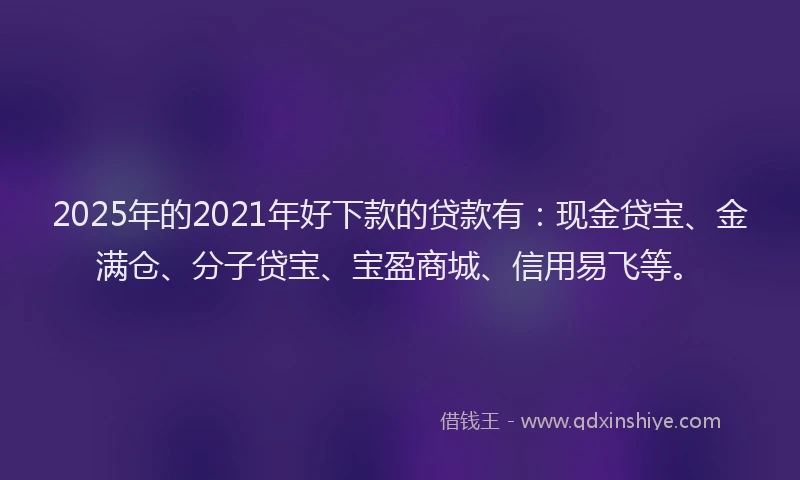 2025年的2021年好下款的贷款有：现金贷宝、金满仓、分子贷宝、宝盈商城、信用易飞等。