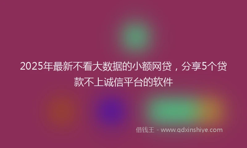 2025年最新不看大数据的小额网贷，分享5个贷款不上诚信平台的软件