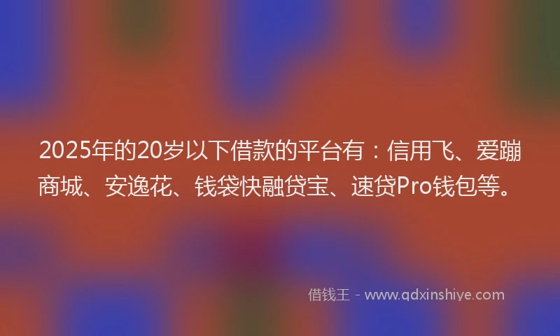 2025年的20岁以下借款的平台有：信用飞、爱蹦商城、安逸花、钱袋快融贷宝、速贷Pro钱包等。