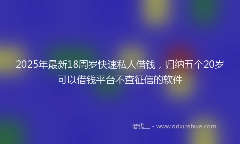 2025年最新18周岁快速私人借钱，归纳五个20岁可以借钱平台不查征信的软件