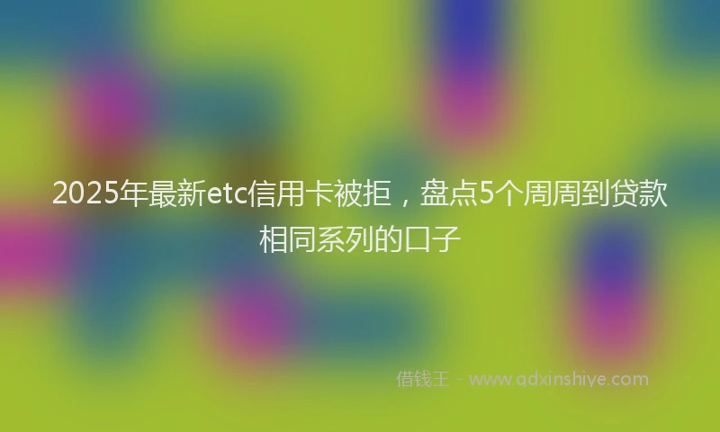 2025年最新etc信用卡被拒,盘点5个周周到贷款相同系列的口子