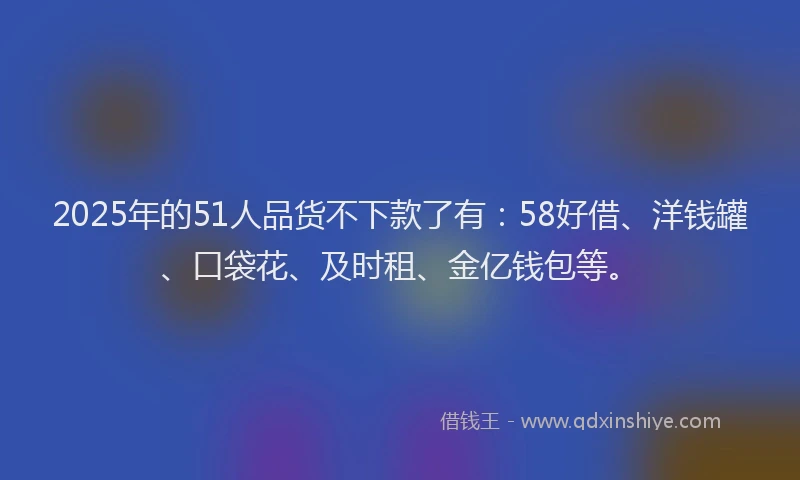 2025年的51人品货不下款了有：58好借、洋钱罐、口袋花、及时租、金亿钱包等。