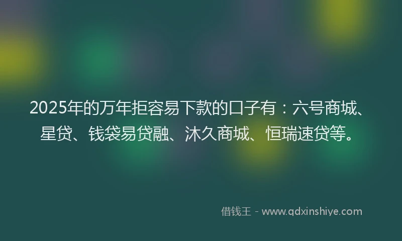 2025年的万年拒容易下款的口子有：六号商城、星贷、钱袋易贷融、沐久商城、恒瑞速贷等。