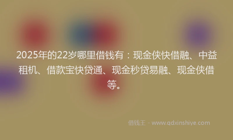 2025年的22岁哪里借钱有：现金侠快借融、中益租机、借款宝快贷通、现金秒贷易融、现金侠借等。