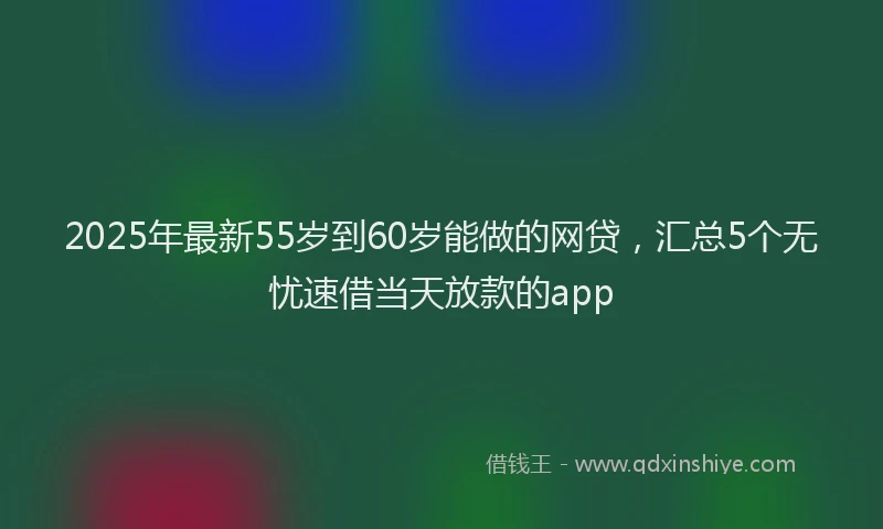 2025年最新55岁到60岁能做的网贷，汇总5个无忧速借当天放款的app