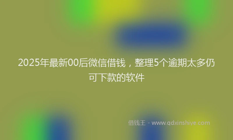 2025年最新00后微信借钱，整理5个逾期太多仍可下款的软件
