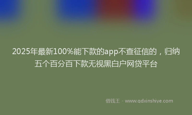 2025年最新100%能下款的app不查征信的，归纳五个百分百下款无视黑白户网贷平台