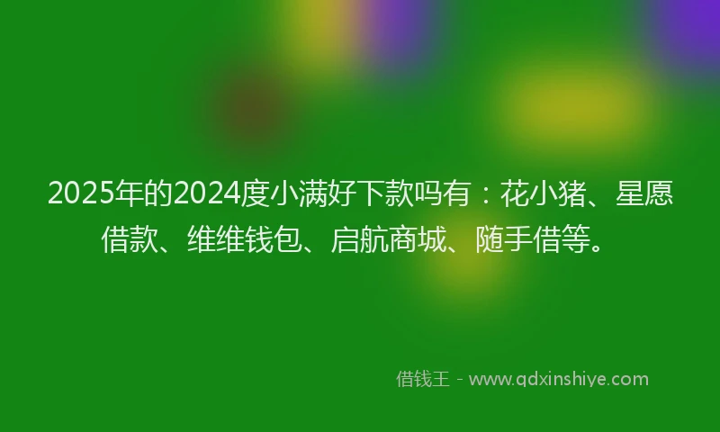2025年的2024度小满好下款吗有：花小猪、星愿借款、维维钱包、启航商城、随手借等。