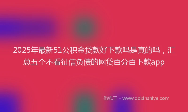 2025年最新51公积金贷款好下款吗是真的吗，汇总五个不看征信负债的网贷百分百下款app