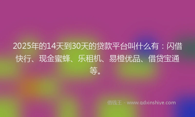 2025年的14天到30天的贷款平台叫什么有：闪借快行、现金蜜蜂、乐租机、易橙优品、借贷宝通等。