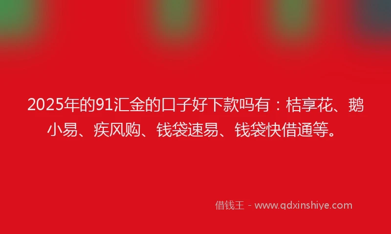 2025年的91汇金的口子好下款吗有：桔享花、鹅小易、疾风购、钱袋速易、钱袋快借通等。
