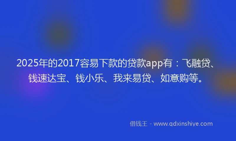 2025年的2017容易下款的贷款app有：飞融贷、钱速达宝、钱小乐、我来易贷、如意购等。