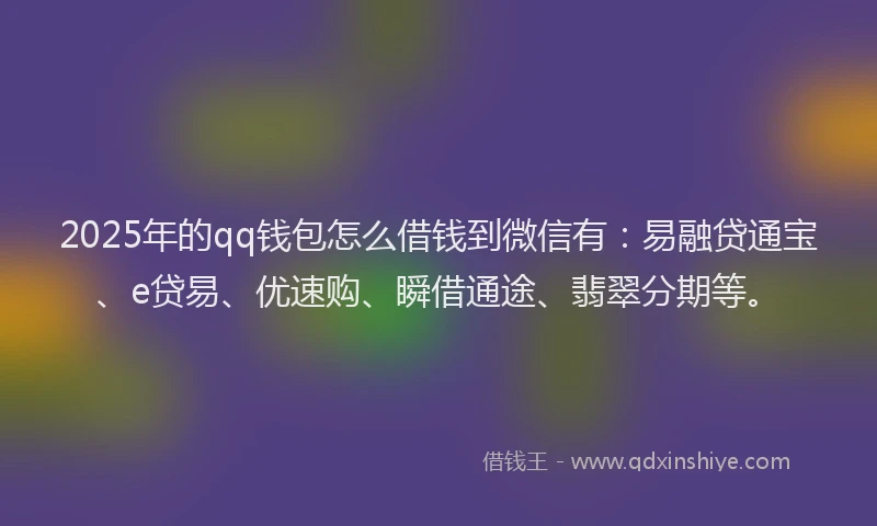 2025年的qq钱包怎么借钱到微信有：易融贷通宝、e贷易、优速购、瞬借通途、翡翠分期等。