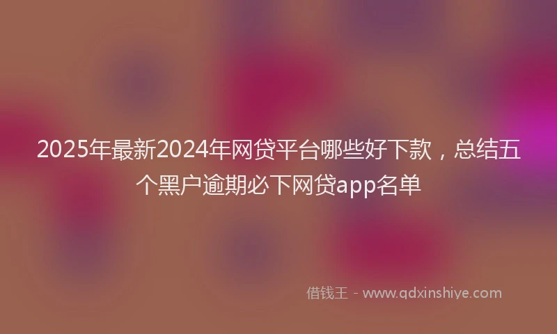 2025年最新2024年网贷平台哪些好下款，总结五个黑户逾期必下网贷app名单