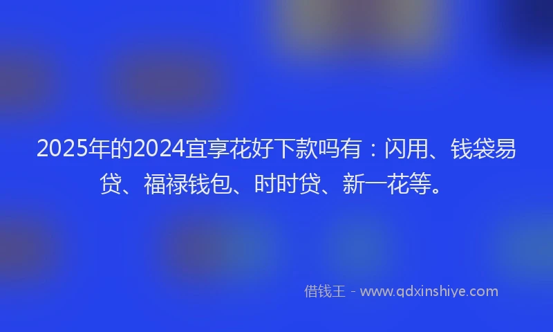 2025年的2024宜享花好下款吗有：闪用、钱袋易贷、福禄钱包、时时贷、新一花等。