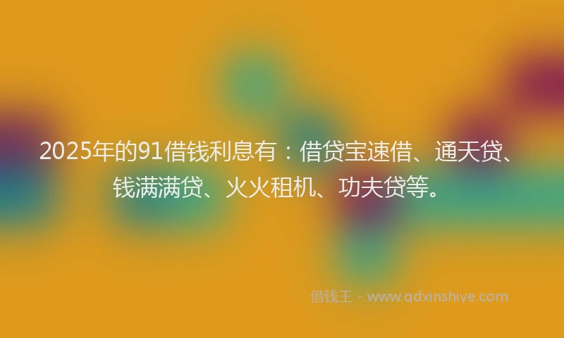 2025年的91借钱利息有：借贷宝速借、通天贷、钱满满贷、火火租机、功夫贷等。