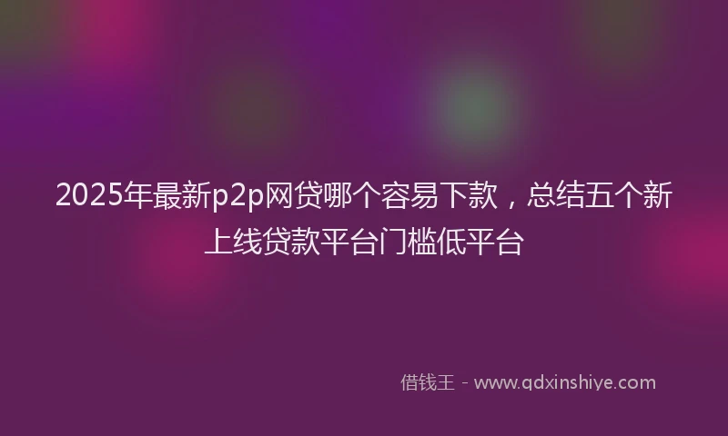 2025年最新p2p网贷哪个容易下款，总结五个新上线贷款平台门槛低平台
