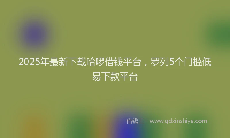 2025年最新下载哈啰借钱平台，罗列5个门槛低易下款平台